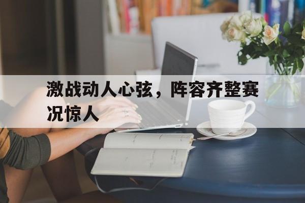 关于激战动人心弦，阵容齐整赛况惊人的信息